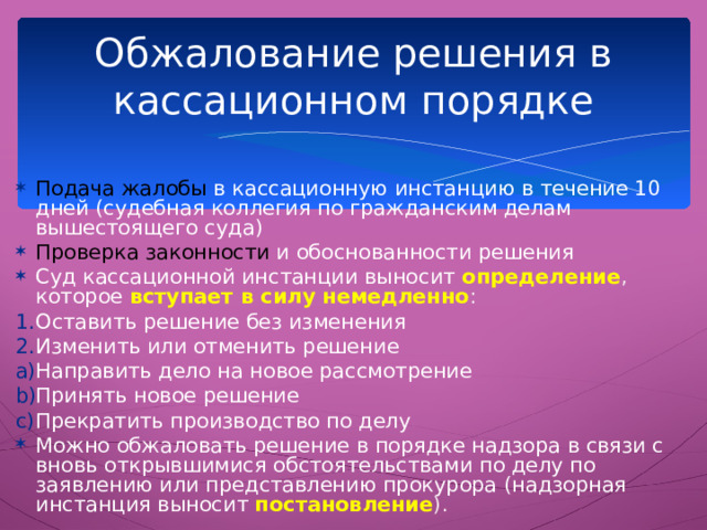 Обжалование решения в кассационном порядке Подача жалобы в кассационную инстанцию в течение 10 дней (судебная коллегия по гражданским делам вышестоящего суда) Проверка законности и обоснованности решения Суд кассационной инстанции выносит определение , которое  вступает в силу немедленно : Оставить решение без изменения Изменить или отменить решение Направить дело на новое рассмотрение Принять новое решение Прекратить производство по делу Можно обжаловать решение в порядке надзора в связи с вновь открывшимися обстоятельствами по делу по заявлению или представлению прокурора (надзорная инстанция выносит постановление ). Реабилитация репрессированных была осуществлена благодаря деятельности надзорных инстанций.  