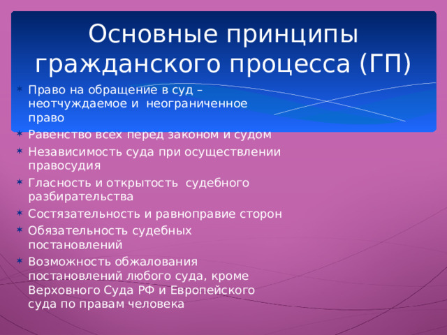 Основные принципы гражданского процесса (ГП) Право на обращение в суд – неотчуждаемое и неограниченное право Равенство всех перед законом и судом Независимость суда при осуществлении правосудия Гласность и открытость судебного разбирательства Состязательность и равноправие сторон Обязательность судебных постановлений Возможность обжалования постановлений любого суда, кроме Верховного Суда РФ и Европейского суда по правам человека  Основной предмет ГП – гражданско-правовые споры и порядок их разрешения  