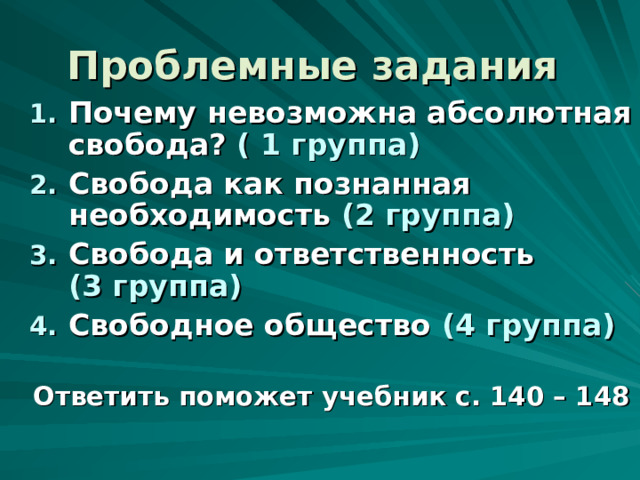 Проблемные задания  Почему невозможна абсолютная свобода? ( 1 группа) Свобода как познанная необходимость (2 группа) Свобода и ответственность (3 группа) Свободное общество (4 группа)   Ответить поможет учебник с. 140 – 148 