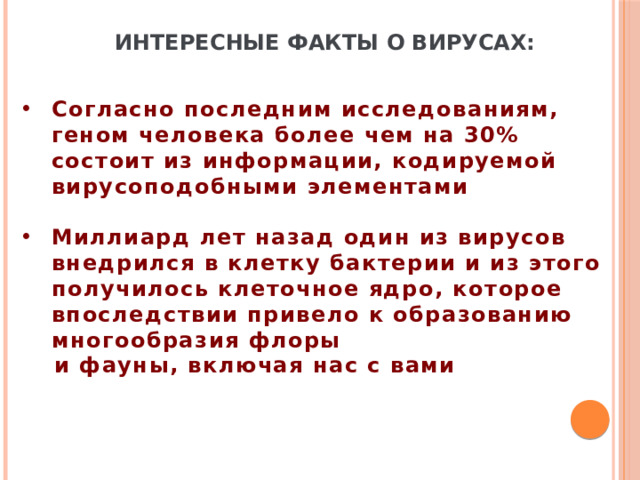 Интересные факты о вирусах: Согласно последним исследованиям, геном человека более чем на 30% состоит из информации, кодируемой вирусоподобными элементами  Миллиард лет назад один из вирусов внедрился в клетку бактерии и из этого получилось клеточное ядро, которое впоследствии привело к образованию многообразия флоры  и фауны, включая нас с вами 