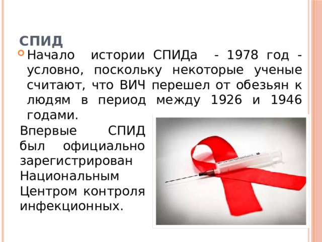 СПИД Начало истории СПИДа - 1978 год - условно, поскольку некоторые ученые считают, что ВИЧ перешел от обезьян к людям в период между 1926 и 1946 годами. Впервые СПИД был официально зарегистрирован Национальным Центром контроля инфекционных. 