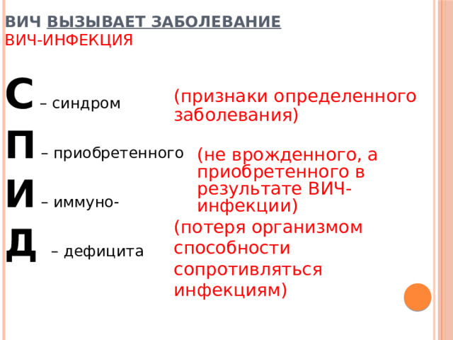 ВИЧ вызывает заболевание  ВИЧ-инфекция С – синдром П – приобретенного И – иммуно- Д – дефицита (признаки определенного заболевания) (не врожденного, а приобретенного в результате ВИЧ-инфекции) (потеря организмом способности сопротивляться инфекциям) 