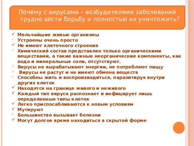 Почему с вирусами – возбудителями заболеваний трудно вести борьбу и полностью их уничтожить? Мельчайшие живые организмы Устроены очень просто Не имеют клеточного строения Химический состав представлен только органическими веществами, а такие важные неорганические компоненты, как вода и минеральные соли, отсутствуют. Вирусы не вырабатывают энергии, не потребляют пищу  Вирусы не растут и не имеют обмена веществ Способны жить и воспроизводиться, паразитируя внутри других клеток Находятся на границе живого и неживого Каждый тип вируса распознает и инфицирует лишь определенные типы клеток Легко приспосабливаются к новым условиям Мутируют Большинство вызывает болезни Могут долгое время находиться в скрытой форме  