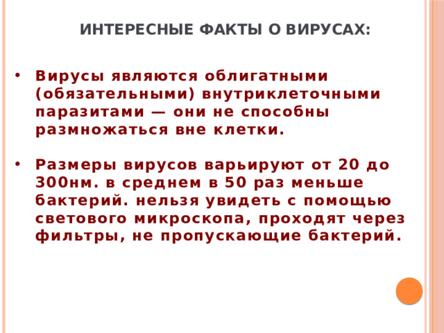 Интересные факты о вирусах: Вирусы являются облигатными (обязательными) внутриклеточными паразитами — они не способны размножаться вне клетки.  Размеры вирусов варьируют от 20 до 300нм. в среднем в 50 раз меньше бактерий. нельзя увидеть с помощью светового микроскопа, проходят через фильтры, не пропускающие бактерий. 