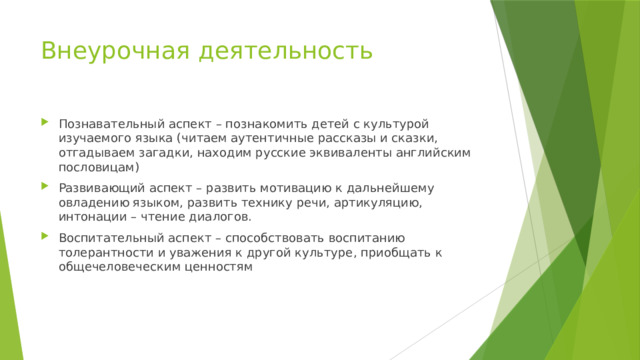 Внеурочная деятельность Познавательный аспект – познакомить детей с культурой изучаемого языка (читаем аутентичные рассказы и сказки, отгадываем загадки, находим русские эквиваленты английским пословицам) Развивающий аспект – развить мотивацию к дальнейшему овладению языком, развить технику речи, артикуляцию, интонации – чтение диалогов. Воспитательный аспект – способствовать воспитанию толерантности и уважения к другой культуре, приобщать к общечеловеческим ценностям 