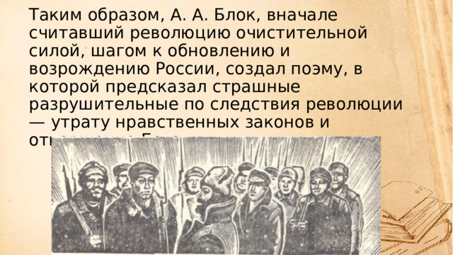 Таким образом, А. А. Блок, вначале считавший революцию очистительной силой, шагом к обновлению и возрождению России, создал поэму, в которой предсказал страшные разрушительные по следствия революции — утрату нравственных законов и отвержение Бога.   