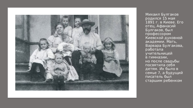 Михаил Булгаков родился 15 мая 1891 г. в Киеве. Его отец, Афанасий Булгаков, был профессором Киевской духовной академии. Мать, Варвара Булгакова, работала учительницей в гимназии, но после свадьбы посвятила себя детям. Их было в семье 7, а будущий писатель был старшим ребенком 