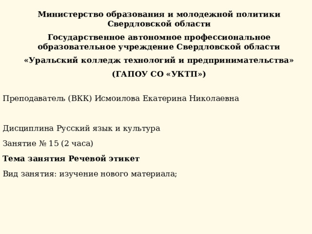 Министерство образования и молодежной политики Свердловской области Государственное автономное профессиональное образовательное учреждение Свердловской области «Уральский колледж технологий и предпринимательства» (ГАПОУ СО «УКТП») Преподаватель (ВКК) Исмоилова Екатерина Николаевна   Дисциплина Русский язык и культура Занятие № 15 (2 часа) Тема занятия Речевой этикет Вид занятия: изучение нового материала; 