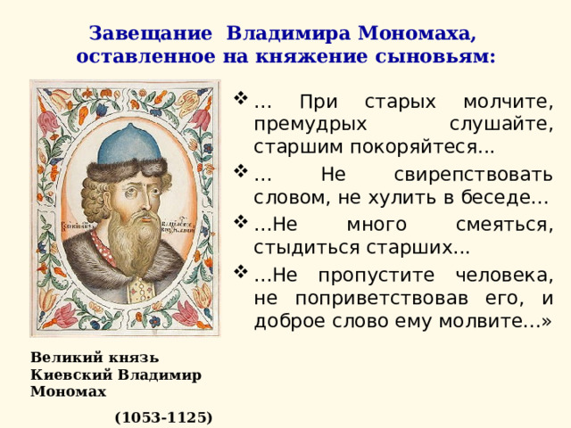 Завещание Владимира Мономаха, оставленное на княжение сыновьям: ... При старых молчите, премудрых слушайте, старшим покоряйтеся... ... Не свирепствовать словом, не хулить в беседе... ...Не много смеяться, стыдиться старших... ...Не пропустите человека, не поприветствовав его, и доброе слово ему молвите...»   Великий князь Киевский Владимир Мономах  (1053-1125) 