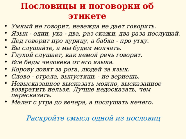 Пословицы и поговорки об этикете Умный не говорит, невежда не дает говорить. Язык - один, уха - два, раз скажи, два раза послушай.  Дед говорит про курицу, а бабка - про утку. Вы слушайте, а мы будем молчать. Глухой слушает, как немой речь говорит.  Все беды человека от его языка. Корову ловят за рога, людей за язык. Слово - стрела, выпустишь - не вернешь. Невысказанное высказать можно, высказанное возвратить нельзя. Лучше недосказать, чем пересказать. Мелет с утра до вечера, а послушать нечего.  Раскройте смысл одной из пословиц        