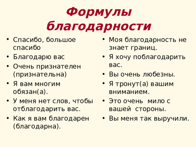 Формулы благодарности Спасибо, большое спасибо Благодарю вас Очень признателен (признательна) Я вам многим обязан(а). У меня нет слов, чтобы отблагодарить вас. Как я вам благодарен (благодарна). Моя благодарность не знает границ. Я хочу поблагодарить вас. Вы очень любезны. Я тронут(а) вашим вниманием. Это очень мило с вашей стороны. Вы меня так выручили.  