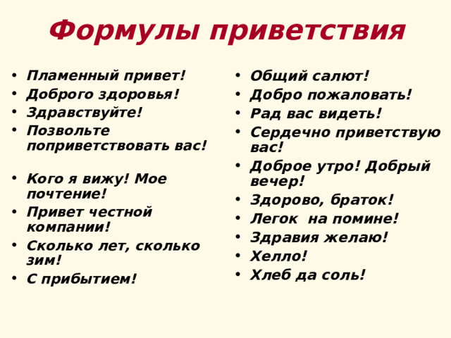 Формулы приветствия Пламенный привет! Доброго здоровья! Здравствуйте! Позвольте поприветствовать вас! Кого я вижу! Мое почтение! Привет честной компании! Сколько лет, сколько зим! С прибытием!  Общий салют! Добро пожаловать! Рад вас видеть! Сердечно приветствую вас! Доброе утро! Добрый вечер! Здорово, браток! Легок на помине! Здравия желаю! Хелло! Хлеб да соль!  