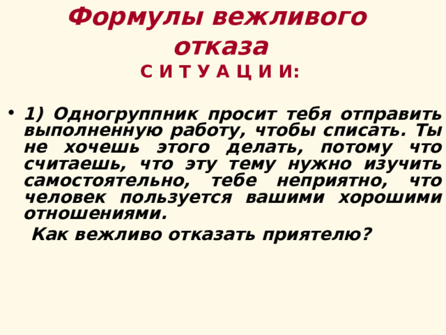 Формулы вежливого  отказа       С И Т У А Ц И И:  1) Одногруппник просит тебя отправить выполненную работу, чтобы списать. Ты не хочешь этого делать, потому что считаешь, что эту тему нужно изучить самостоятельно, тебе неприятно, что человек пользуется вашими хорошими отношениями.  Как вежливо отказать приятелю?   