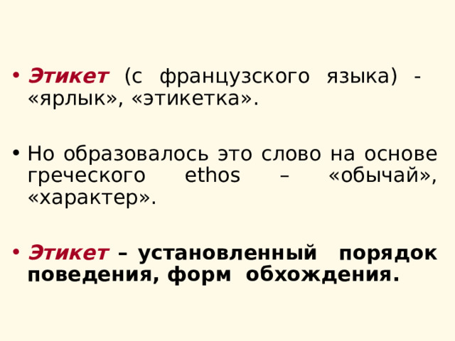 Этикет (с французского языка) - «ярлык», «этикетка». Но образовалось это слово на основе греческого ethos – «обычай», «характер».  Этикет – установленный порядок поведения, форм обхождения. 