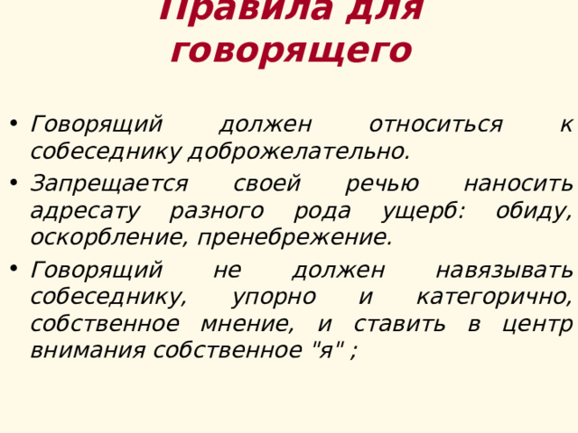 Правила для говорящего Говорящий должен относиться к собеседнику доброжелательно. Запрещается своей речью наносить адресату разного рода ущерб: обиду, оскорбление, пренебрежение.  Говорящий не должен навязывать собеседнику, упорно и категорично, собственное мнение, и ставить в центр внимания собственное 