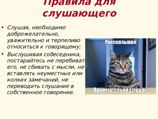 Правила для слушающего Слушая, необходимо доброжелательно, уважительно и терпеливо относиться к говорящему; Выслушивая собеседника, постарайтесь не перебивать его, не сбивать с мысли, не вставлять неуместных или колких замечаний, не переводить слушание в собственное говорение. 