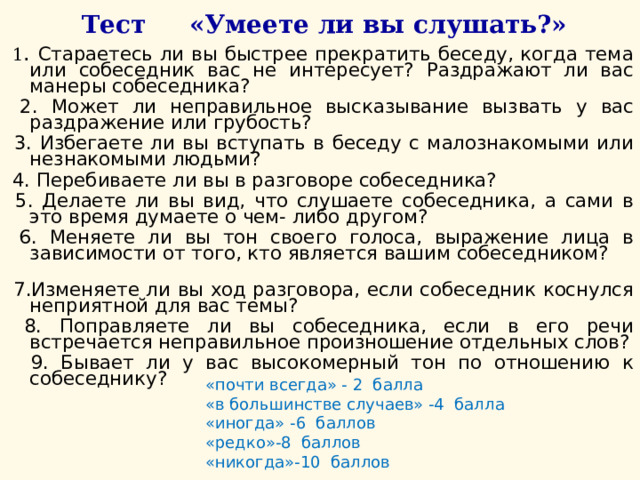    Тест «Умеете ли вы слушать?»  1 . Стараетесь ли вы быстрее прекратить беседу, когда тема или собеседник вас не интересует? Раздражают ли вас манеры собеседника?  2. Может ли неправильное высказывание вызвать у вас раздражение или грубость?  3. Избегаете ли вы вступать в беседу с малознакомыми или незнакомыми людьми?  4. Перебиваете ли вы в разговоре собеседника?  5. Делаете ли вы вид, что слушаете собеседника, а сами в это время думаете о чем- либо другом?  6. Меняете ли вы тон своего голоса, выражение лица в зависимости от того, кто является вашим собеседником?  7.Изменяете ли вы ход разговора, если собеседник коснулся неприятной для вас темы?  8. Поправляете ли вы собеседника, если в его речи встречается неправильное произношение отдельных слов?  9. Бывает ли у вас высокомерный тон по отношению к собеседнику? «почти всегда» - 2 балла  «в большинстве случаев» -4 балла  «иногда» -6 баллов  «редко»-8 баллов  «никогда»-10 баллов 