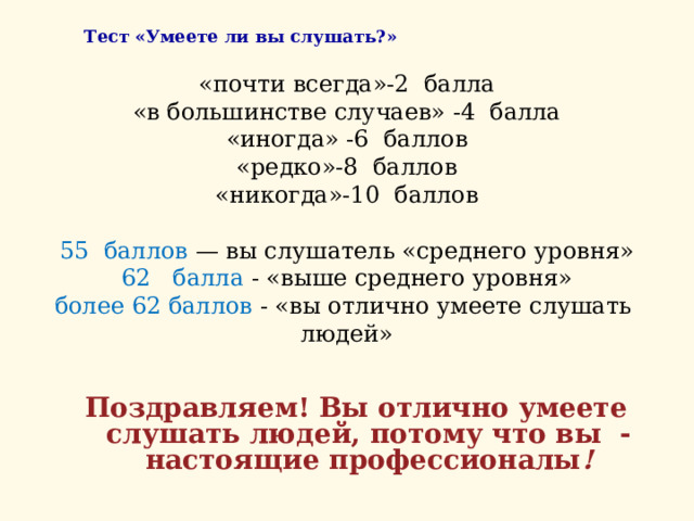    Тест «Умеете ли вы слушать?»  «почти всегда»-2 балла  «в большинстве случаев» -4 балла  «иногда» -6 баллов  «редко»-8 баллов  «никогда»-10 баллов     55 баллов — вы слушатель «среднего уровня»  62 балла - «выше среднего уровня»  более 62 баллов - «вы отлично умеете слушать людей»      Поздравляем! Вы отлично умеете слушать людей, потому что вы - настоящие профессионалы ! 