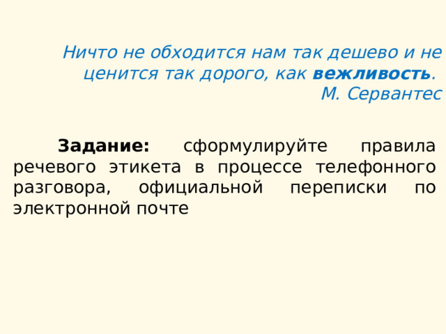 Ничто не обходится нам так дешево и не ценится так дорого, как  вежливость .  М. Сервантес  Задание: сформулируйте правила речевого этикета в процессе телефонного разговора, официальной переписки по электронной почте 