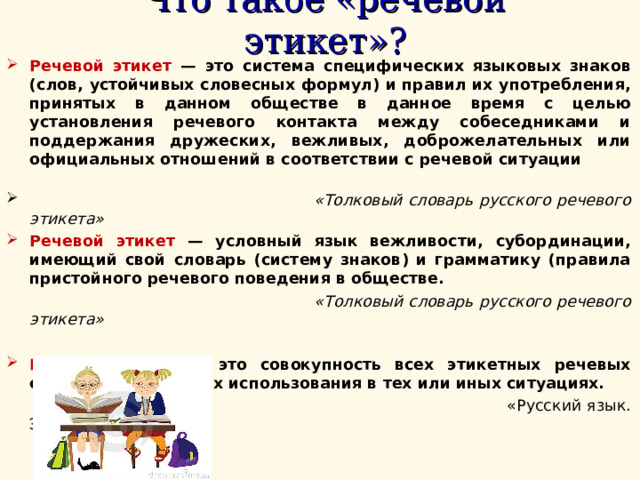 Что такое «речевой этикет»?  Речевой этикет — это система специфических языковых знаков (слов, устойчивых словесных формул) и правил их употребления, принятых в данном обществе в данное время с целью установления речевого контакта между собеседниками и поддержания дружеских, вежливых, доброжелательных или официальных отношений в соответствии с речевой ситуации   «Толковый словарь русского речевого этикета» Речевой этикет — условный язык вежливости, субординации, имеющий свой словарь (систему знаков) и грамматику (правила пристойного речевого поведения в обществе.  «Толковый словарь русского речевого этикета»  Речевой этикет — это совокупность всех этикетных речевых средств и правила их использования в тех или иных ситуациях.  «Русский язык. Энциклопедия» 