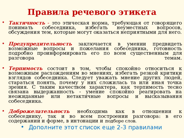 Правила речевого этикета Тактичность - это этическая норма, требующая от говорящего понимать собеседника, избегать неуместных вопросов, обсуждения тем, которые могут оказаться неприятными для него.   Предупредительность заключается в умении предвидеть возможные вопросы и пожелания собеседника, готовность подробно проинформировать его по всем существенным для разговора темам.   Терпимость  состоит в том, чтобы спокойно относиться к возможным расхождениям во мнениях, избегать резкой критики взглядов собеседника. Следует уважать мнение других людей, стараться понять, почему у них сложилась та или иная точка зрения. С таким качеством характера, как терпимость тесно связана выдержанность - умение спокойно реагировать на неожиданные или нетактичные вопросы и высказывания собеседника.   Доброжелательность  необходима как в отношении к собеседнику, так и во всем построении разговора: в его содержании и форме, в интонации и подборе слов. Дополните этот список еще 2-3 правилами  