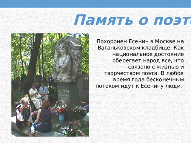 Память о поэте. Похоронен Есенин в Москве на Ваганьковском кладбище. Как национальное достояние оберегает народ все, что связано с жизнью и творчеством поэта. В любое время года бесконечным потоком идут к Есенину люди. 