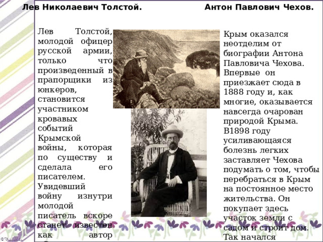 Лев Николаевич Толстой. Антон Павлович Чехов. Лев Толстой, молодой офицер русской армии, только что произведенный в прапорщики из юнкеров, становится участником кровавых событий Крымской войны, которая по существу и сделала его писателем. Увидевший войну изнутри молодой писатель вскоре станет известен как автор «Севастопольских рассказов». Крым оказался неотделим от биографии Антона Павловича Чехова. Впервые он приезжает сюда в 1888 году и, как многие, оказывается навсегда очарован природой Крыма. В1898 году усиливающаяся болезнь легких заставляет Чехова подумать о том, чтобы перебраться в Крым на постоянное место жительства. Он покупает здесь участок земли с садом и строит дом. Так начался ялтинский период биографии Антона Павловича. 