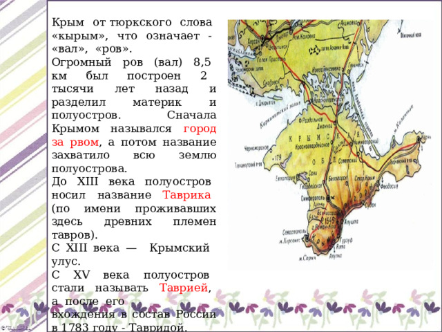 Крым от тюркского слова «кырым», что означает - «вал», «ров». Огромный ров (вал) 8,5 км был построен 2 тысячи лет назад и разделил материк и полуостров. Сначала Крымом назывался город за рвом , а потом название захватило всю землю полуострова. До XIII века полуостров носил название Таврика (по имени проживавших здесь древних племен тавров). С XIII века — Крымский улус. С XV века полуостров стали называть Таврией , а после его вхождения в состав России в 1783 году - Тавридой. 