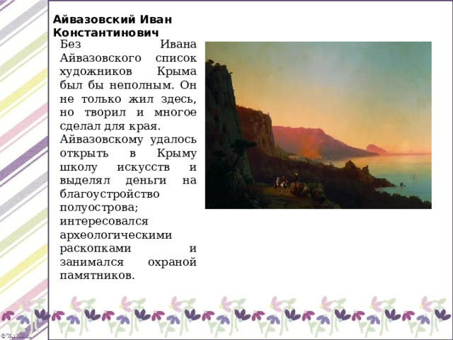Айвазовский Иван Константинович Без Ивана Айвазовского список художников Крыма был бы неполным. Он не только жил здесь, но творил и многое сделал для края. Айвазовскому удалось открыть в Крыму школу искусств и выделял деньги на благоустройство полуострова; интересовался археологическими раскопками и занимался охраной памятников. 