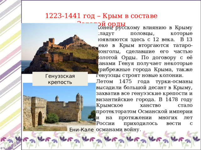 1223-1441 год – Крым в составе Золотой орды Конец русскому влиянию в Крыму кладут половцы, которые появляются здесь с 12 века. В 13 веке в Крым вторгаются татаро-монголы, сделавшие его частью Золотой Орды. По договору с её ханами Генуя получает некоторые прибрежные города Крыма, также генуэзцы строят новые колонии. Летом 1475 года турки-османы высадили большой десант в Крыму, захватив все генуэзские крепости и византийские города. В 1478 году Крымское ханство стало протекторатом Османской империи и на протяжении многих лет России приходилось вести с османами войну . Генуэзская крепость Ени-Кале 