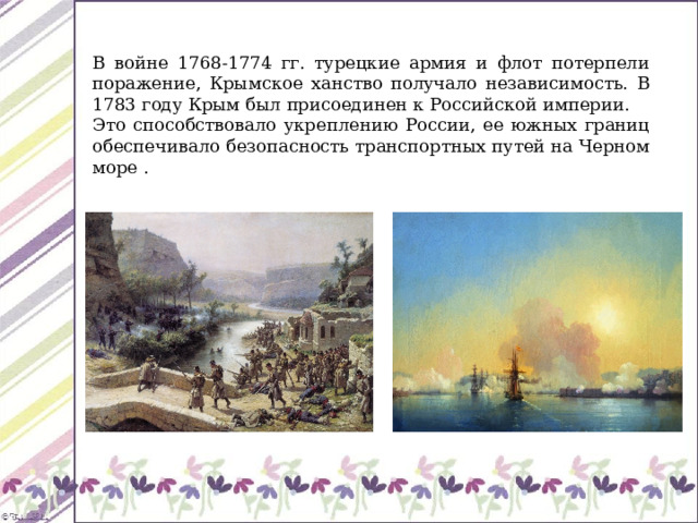 В войне 1768-1774 гг. турецкие армия и флот потерпели поражение, Крымское ханство получало независимость. В 1783 году Крым был присоединен к Российской империи. Это способствовало укреплению России, ее южных границ обеспечивало безопасность транспортных путей на Черном море . 