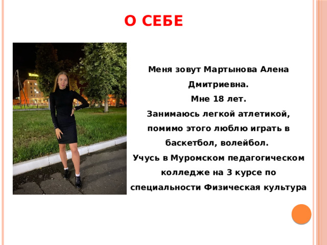 О СЕБЕ Меня зовут Мартынова Алена Дмитриевна.  Мне 18 лет. Занимаюсь легкой атлетикой, помимо этого люблю играть в баскетбол, волейбол. Учусь в Муромском педагогическом колледже на 3 курсе по специальности Физическая культура 