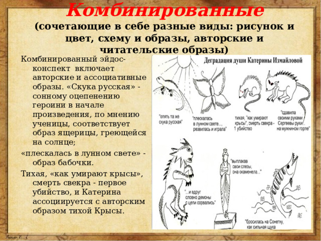 Комбинированные  (сочетающие в себе разные виды: рисунок и цвет, схему и образы, авторские и читательские образы) Комбинированный эйдос-конспект  включает авторские и ассоциативные образы. «Скука русская» - сонному оцепенению героини в начале произведения, по мнению ученицы, соответствует образ ящерицы, греющейся на солнце; «плескалась в лунном свете» - образ бабочки. Тихая, «как умирают крысы», смерть свекра - первое убийство, и Катерина ассоциируется с авторским образом тихой Крысы. 