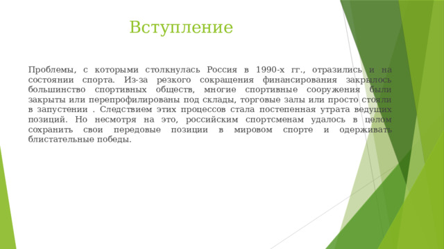 Вступление Проблемы, с которыми столкнулась Россия в 1990-х гг., отразились и на состоянии спорта. Из-за резкого сокращения финансирования закрылось большинство спортивных обществ, многие спортивные сооружения были закрыты или перепрофилированы под склады, торговые залы или просто стояли в запустении . Следствием этих процессов стала постепенная утрата ведущих позиций. Но несмотря на это, российским спортсменам удалось в целом сохранить свои передовые позиции в мировом спорте и одерживать блистательные победы. 