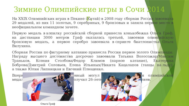 Зимние Олимпийские игры в Сочи 2014 г. На XXIX Олимпийских играх в Пекине (Китай) в 2008 году сборная России завоевала 29 медалей, из них 11 золотых, 9 серебряных, 9 бронзовых и заняла первое место в неофициальном командном зачете. Первую медаль в копилку российской сборной принесла конькобежка Ольга Граф, на дистанции 3000 метров Граф оказалась третьей, завоевав олимпийскую бронзовую медаль, а первое серебро завоевала в спринте биатлонистка Ольга Вилухина. Сборная России по фигурному катанию принесла России первое золото Олимпиады. Награду высшего достоинства досрочно завоевали Татьяна Волосожар/Максим Траньков, Ксения Столбова/Федор Климов (парное катание), Екатерина Боброва/Дмитрий Соловьев, Елена Ильиных/Никита Кацалапов (танцы на льду), а также Юлия Липницкая и Евгений Плющенко. Впервые за 20 лет отечественный могул может похвастаться олимпийской медалью — бронзовую награду получил 26-летний Александр Смышляев. Ольга Граф 