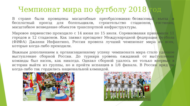 Чемпионат мира по футболу 2018 год В стране были проведены масштабные преобразования: безвизовый въезд и бесплатный проезд для болельщиков, строительство стадионов, гостиниц, масштабное возведение объектов транспортной инфраструктуры. Мировое первенство проходило с 14 июня по 15 июля. Соревнования принимали 11 городов и 12 стадионов. Как заявил президент Международной федерации футбола (ФИФА) Джанни Инфантино, Россия провела лучший чемпионат мира из всех, которые когда-либо проходили.   Важным дополнением к организационному успеху чемпионата мира стало удачное выступление сборной России. До турнира уровень ожиданий от выступления команды был низок, как никогда. Однако сборной удалось не только впервые в истории выйти из группы, но и пройти испанцев в 1/8 финала. В России вряд ли когда-либо так гордились национальной командой. 