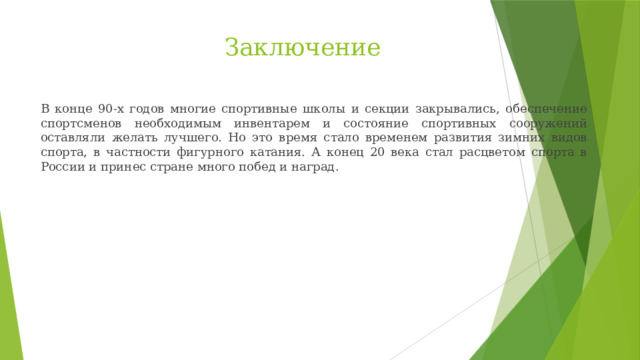 Заключение В конце 90-х годов многие спортивные школы и секции закрывались, обеспечение спортсменов необходимым инвентарем и состояние спортивных сооружений оставляли желать лучшего. Но это время стало временем развития зимних видов спорта, в частности фигурного катания. А конец 20 века стал расцветом спорта в России и принес стране много побед и наград. 