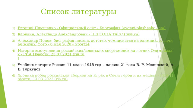 Список литературы Евгений Плющенко - Официальный сайт - Биография (evgeni-plushenko.com) Карелин, Александр Александрович - ПЕРСОНА ТАСС (tass.ru) Александр Попов: биография пловца, детство, чемпионство на олимпиаде, личная жизнь, фото - 6 мая 2020 - Sport24 История выступления российских/советских спортсменов на летних Олимпиадах - РИА Новости, 23.07.2021 (ria.ru ) Учебник история России 11 класс 1945 год – начало 21 века В. Р. Мединский, А. В. Торкунов Хроника побед российской сборной на Играх в Сочи: герои и их медали - РИА Новости, 13.03.2022 (ria.ru) 
