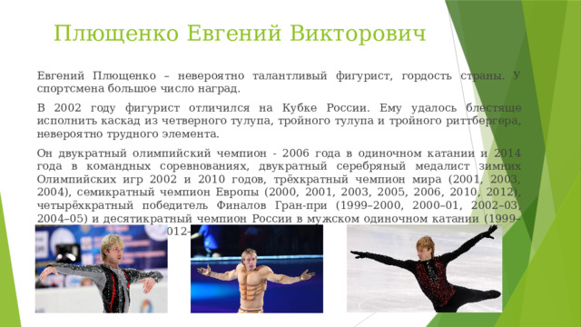 Плющенко Евгений Викторович Евгений Плющенко – невероятно талантливый фигурист, гордость страны. У спортсмена большое число наград. В 2002 году фигурист отличился на Кубке России. Ему удалось блестяще исполнить каскад из четверного тулупа, тройного тулупа и тройного риттбергера, невероятно трудного элемента. Он двукратный олимпийский чемпион - 2006 года в одиночном катании и 2014 года в командных соревнованиях, двукратный серебряный медалист зимних Олимпийских игр 2002 и 2010 годов, трёхкратный чемпион мира (2001, 2003, 2004), семикратный чемпион Европы (2000, 2001, 2003, 2005, 2006, 2010, 2012), четырёхкратный победитель Финалов Гран-при (1999–2000, 2000–01, 2002–03, 2004–05) и деcятикратный чемпион России в мужском одиночном катании (1999–2002, 2004–06, 2010, 2012–13). 