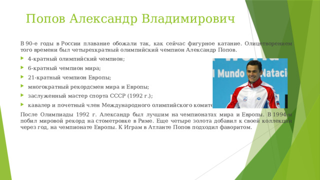 Попов Александр Владимирович В 90-е годы в России плавание обожали так, как сейчас фигурное катание. Олицетворением того времени был четырехкратный олимпийский чемпион Александр Попов. 4-кратный олимпийский чемпион; 6-кратный чемпион мира; 21-кратный чемпион Европы; многократный рекордсмен мира и Европы; заслуженный мастер спорта СССР (1992 г.); кавалер и почетный член Международного олимпийского комитета. После Олимпиады 1992 г. Александр был лучшим на чемпионатах мира и Европы. В 1994-м побил мировой рекорд на стометровке в Риме. Еще четыре золота добавил к своей коллекции через год, на чемпионате Европы. К Играм в Атланте Попов подходил фаворитом. 