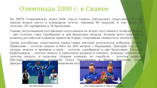Олимпиада 2000 г. в Сиднее На XXVII Олимпийских играх 2000 года в Сиднее (Австралия) спортсмены России заняли второе место в командном зачете, завоевав 89 медалей, в том числе 32 золотые, 28 серебряных и 29 бронзовых. Самым титулованным российским спортсменом на играх стал гимнаст Алексей Немов – две золотые, одна серебряная и три бронзовые медали. Больше всего медалей в копилку российской команды принесли борцы, спортивные гимнасты и легкоатлеты. Среди российских спортсменов также самых высоких результатов добились: Ирина Привалова – золотая медаль в беге на 400 метров с барьерами, Дмитрий Саутин – четыре медали в прыжках в воду – золотая, серебряная и две бронзовых, Евгений Кафельников – золотая медаль в одиночном разряде в теннисе, команда саблистов – золотая медаль, и мужская сборная команда по гандболу – золотая медаль.  Мастера синхронного плавания Ольга Брусникина и Мария Киселева стали двукратными олимпийскими чемпионами игр в Сиднее. Ольга Брусникина и Мария Киселева Евгений Кафельников 