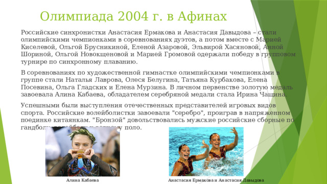 Олимпиада 2004 г. в Афинах Российские синхронистки Анастасия Ермакова и Анастасия Давыдова – стали олимпийскими чемпионками в соревнованиях дуэтов, а потом вместе с Марией Киселевой, Ольгой Брусникиной, Еленой Азаровой, Эльвирой Хасяновой, Анной Шориной, Ольгой Новокщеновой и Марией Громовой одержали победу в групповом турнире по синхронному плаванию. В соревнованиях по художественной гимнастке олимпийскими чемпионками в группе стали Наталья Лаврова, Олеся Белугина, Татьяна Курбакова, Елена Посевина, Ольга Гладских и Елена Мурзина. В личном первенстве золотую медаль завоевала Алина Кабаева, обладателем серебряной медали стала Ирина Чащина. Успешными были выступления отечественных представителей игровых видов спорта. Российские волейболистки завоевали 