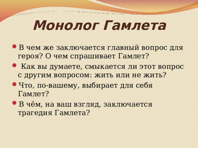 Монолог Гамлета В чем же заключается главный вопрос для героя? О чем спрашивает Гамлет?  Как вы думаете, смыкается ли этот вопрос с другим вопросом: жить или не жить? Что, по-вашему, выбирает для себя Гамлет? В чём, на ваш взгляд, заключается трагедия Гамлета? 