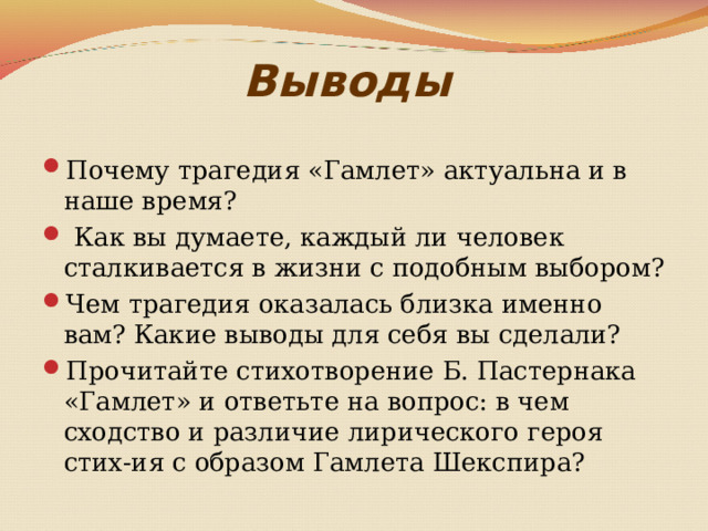 Выводы  Почему трагедия «Гамлет» актуальна и в наше время?  Как вы думаете, каждый ли человек сталкивается в жизни с подобным выбором? Чем трагедия оказалась близка именно вам? Какие выводы для себя вы сделали? Прочитайте стихотворение Б. Пастернака «Гамлет» и ответьте на вопрос: в чем сходство и различие лирического героя стих-ия с образом Гамлета Шекспира? 