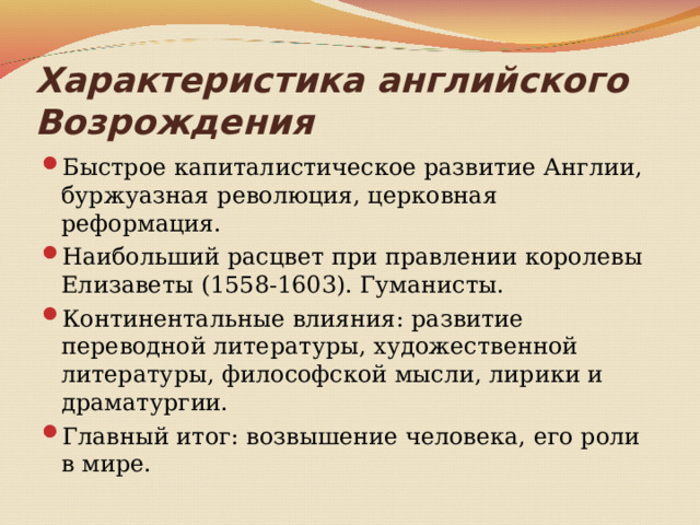 Характеристика английского Возрождения Быстрое капиталистическое развитие Англии, буржуазная революция, церковная реформация. Наибольший расцвет при правлении королевы Елизаветы (1558-1603). Гуманисты. Континентальные влияния: развитие переводной литературы, художественной литературы, философской мысли, лирики и драматургии. Главный итог: возвышение человека, его роли в мире. 