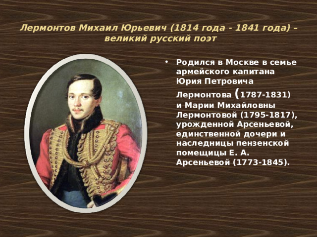   Лермонтов Михаил Юрьевич (1814 года - 1841 года) –  великий русский поэт   Родился в Москве в семье армейского капитана Юрия Петровича Лермонтова ( 1787-1831) и Марии Михайловны Лермонтовой (1795-1817), урожденной Арсеньевой, единственной дочери и наследницы пензенской помещицы Е. А. Арсеньевой (1773-1845). 