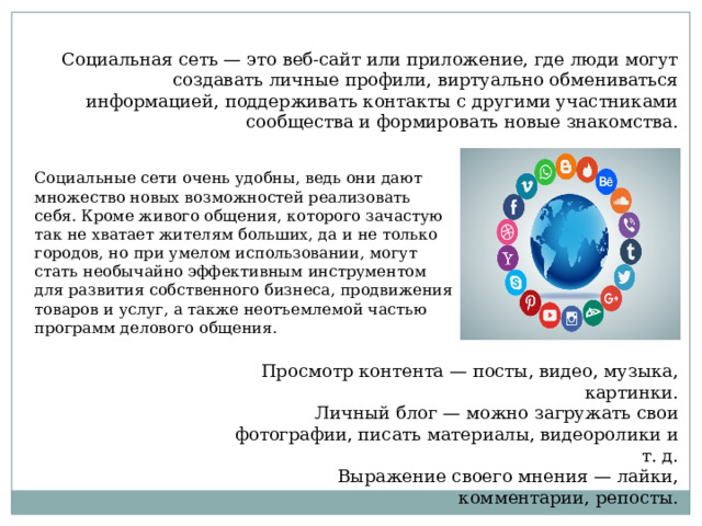 Социальная сеть — это веб-сайт или приложение, где люди могут создавать личные профили, виртуально обмениваться информацией, поддерживать контакты с другими участниками сообщества и формировать новые знакомства. Социальные сети очень удобны, ведь они дают множество новых возможностей реализовать себя. Кроме живого общения, которого зачастую так не хватает жителям больших, да и не только городов, но при умелом использовании, могут стать необычайно эффективным инструментом для развития собственного бизнеса, продвижения товаров и услуг, а также неотъемлемой частью программ делового общения. Просмотр контента — посты, видео, музыка, картинки. Личный блог — можно загружать свои фотографии, писать материалы, видеоролики и т. д. Выражение своего мнения — лайки, комментарии, репосты. 