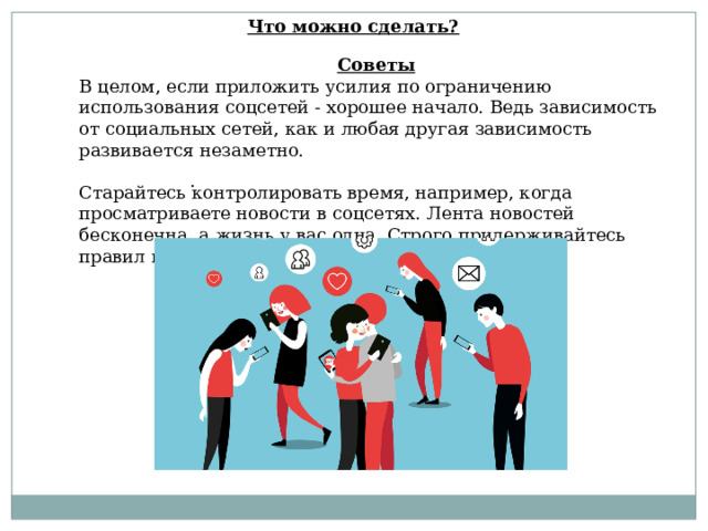 Что можно сделать? Советы В целом, если приложить усилия по ограничению использования соцсетей - хорошее начало. Ведь зависимость от социальных сетей, как и любая другая зависимость развивается незаметно. Старайтесь контролировать время, например, когда просматриваете новости в соцсетях. Лента новостей бесконечна, а жизнь у вас одна. Строго придерживайтесь правил использования той или иной соцсети. . 