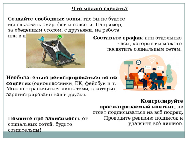 Что можно сделать? . Создайте свободные зоны , где вы не будете использовать смартфон и соцсети. Например, за обеденным столом, с друзьями, на работе или в школе. Составьте график  или отдельные часы, которые вы можете посвятить социальным сетям. Необязательно регистрироваться во всех соцсетях  (одноклассники, ВК, фейсбук и т. д.). Можно ограничиться лишь теми, в которых зарегистрированы ваши друзья. Контролируйте просматриваемый контент , не стоит подписываться на всё подряд. Проводите ревизию подписок и удаляйте всё лишнее. Помните про зависимость  от социальных сетей, будьте сознательны! 