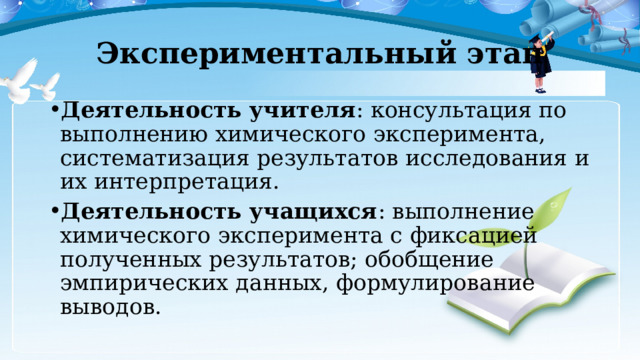 Экспериментальный этап Деятельность учителя : консультация по выполнению химического эксперимента, систематизация результатов исследования и их интерпретация. Деятельность учащихся : выполнение химического эксперимента с фиксацией полученных результатов; обобщение эмпирических данных, формулирование выводов. 